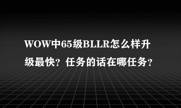 WOW中65级BLLR怎么样升级最快？任务的话在哪任务？