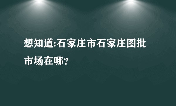 想知道:石家庄市石家庄图批市场在哪？
