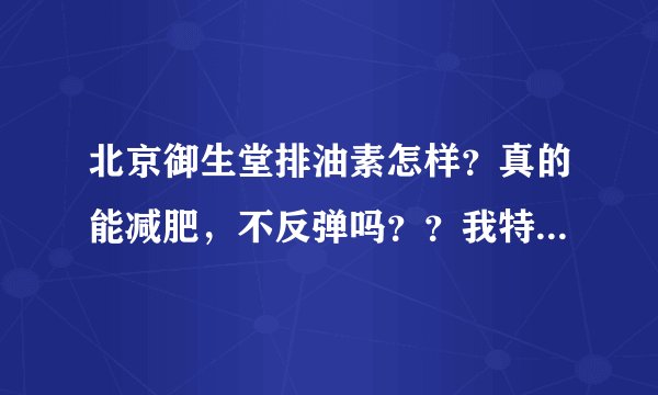北京御生堂排油素怎样？真的能减肥，不反弹吗？？我特想减肥！帮忙告诉一下吧！不要告诉我是运动就行了哦