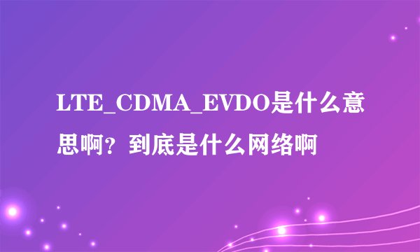 LTE_CDMA_EVDO是什么意思啊？到底是什么网络啊