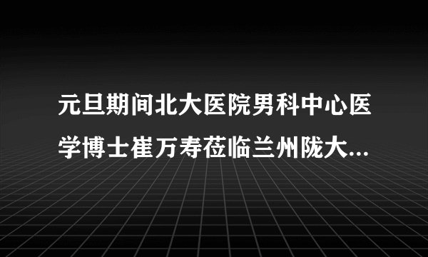 元旦期间北大医院男科中心医学博士崔万寿莅临兰州陇大男科医院会诊