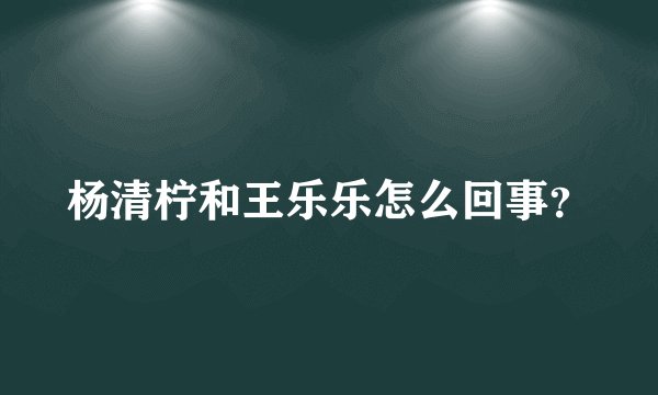 杨清柠和王乐乐怎么回事？
