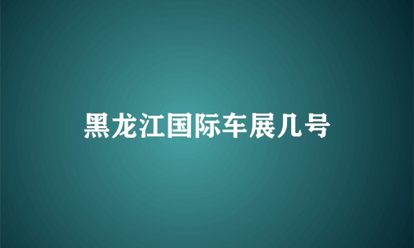 黑龙江国际车展几号