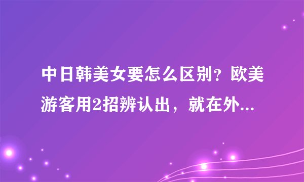中日韩美女要怎么区别？欧美游客用2招辨认出，就在外表难掩盖住