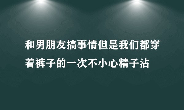 和男朋友搞事情但是我们都穿着裤子的一次不小心精子沾