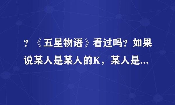 ？《五星物语》看过吗？如果说某人是某人的K，某人是某人的F是什么意思？是男女朋