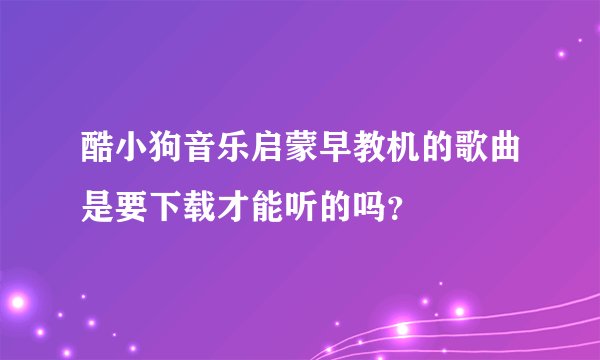 酷小狗音乐启蒙早教机的歌曲是要下载才能听的吗？
