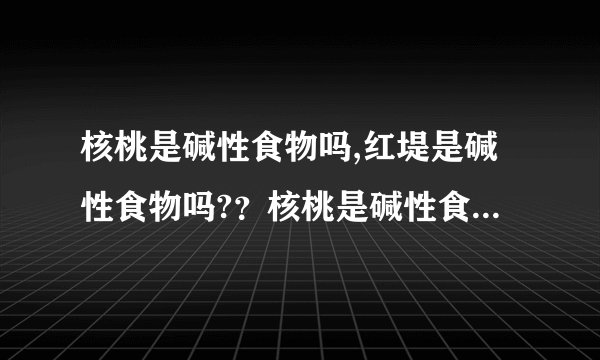 核桃是碱性食物吗,红堤是碱性食物吗?？核桃是碱性食物...