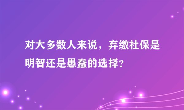 对大多数人来说，弃缴社保是明智还是愚蠢的选择？