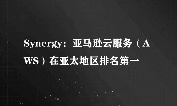 Synergy：亚马逊云服务（AWS）在亚太地区排名第一