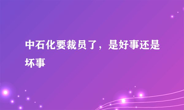 中石化要裁员了，是好事还是坏事
