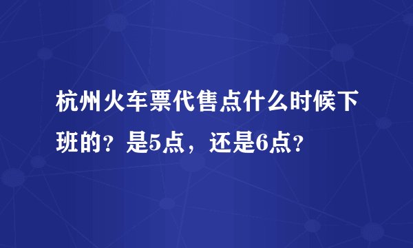 杭州火车票代售点什么时候下班的？是5点，还是6点？
