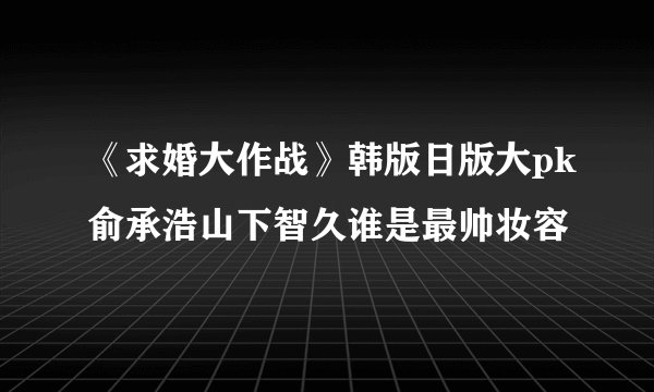 《求婚大作战》韩版日版大pk俞承浩山下智久谁是最帅妆容