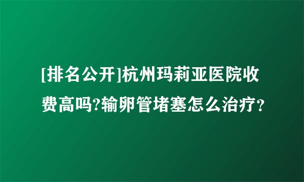 [排名公开]杭州玛莉亚医院收费高吗?输卵管堵塞怎么治疗？