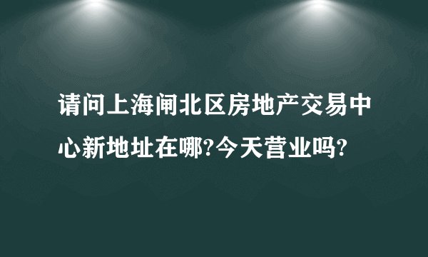 请问上海闸北区房地产交易中心新地址在哪?今天营业吗?