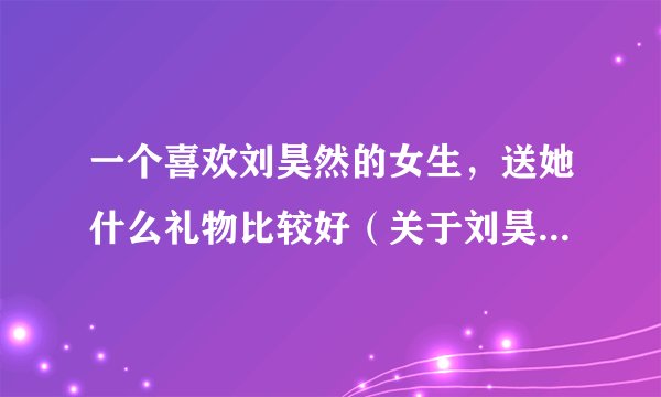 一个喜欢刘昊然的女生，送她什么礼物比较好（关于刘昊然的）？