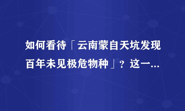 如何看待「云南蒙自天坑发现百年未见极危物种」？这一发现有何意义？为什么要保护濒危物种？