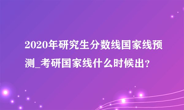 2020年研究生分数线国家线预测_考研国家线什么时候出？