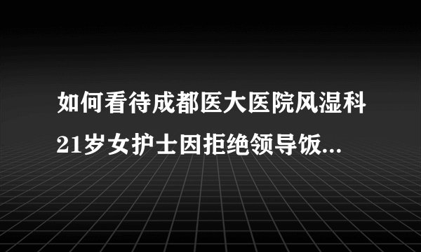如何看待成都医大医院风湿科21岁女护士因拒绝领导饭局遭解聘。当事主任：解聘因能力不够？