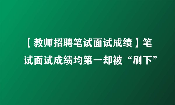 【教师招聘笔试面试成绩】笔试面试成绩均第一却被“刷下”