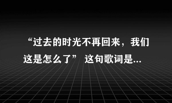 “过去的时光不再回来，我们这是怎么了” 这句歌词是出自哪首歌？ 不是欢子那首“我们这是怎么了”