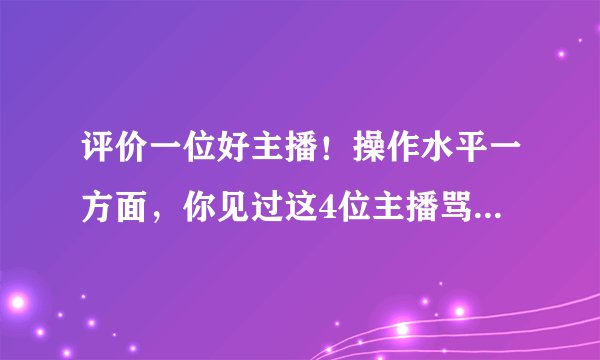 评价一位好主播！操作水平一方面，你见过这4位主播骂过粉丝吗？