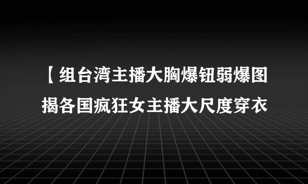 【组台湾主播大胸爆钮弱爆图揭各国疯狂女主播大尺度穿衣