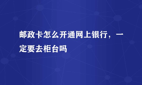 邮政卡怎么开通网上银行，一定要去柜台吗