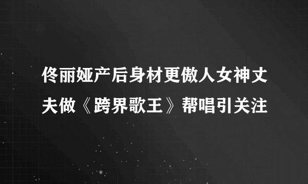 佟丽娅产后身材更傲人女神丈夫做《跨界歌王》帮唱引关注