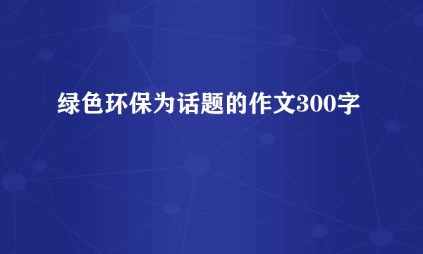 绿色环保为话题的作文300字