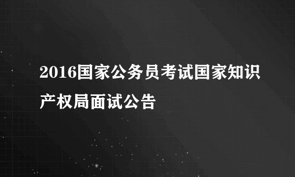 2016国家公务员考试国家知识产权局面试公告