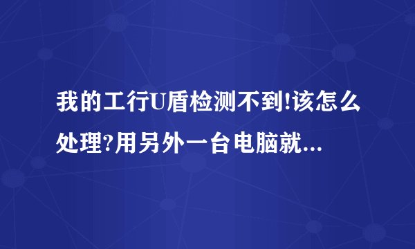 我的工行U盾检测不到!该怎么处理?用另外一台电脑就可以!谢谢