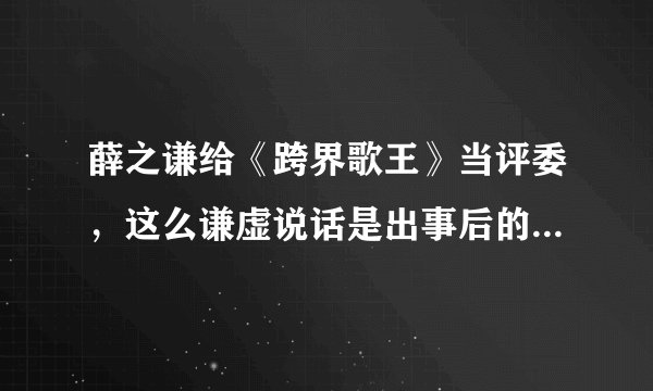 薛之谦给《跨界歌王》当评委，这么谦虚说话是出事后的后遗症吗？