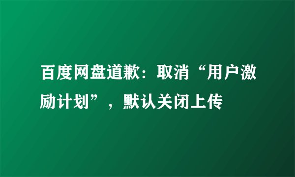 百度网盘道歉：取消“用户激励计划”，默认关闭上传