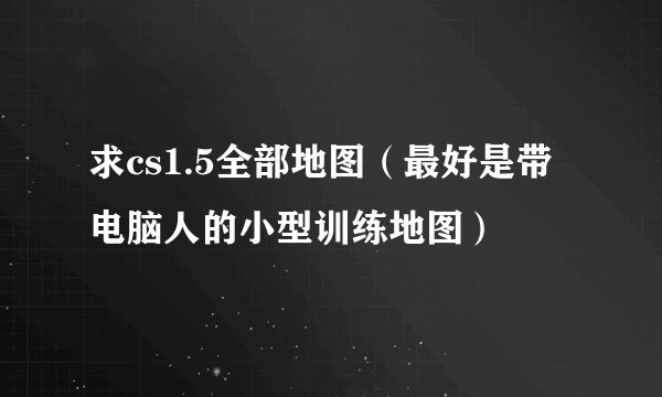 求cs1.5全部地图（最好是带电脑人的小型训练地图）