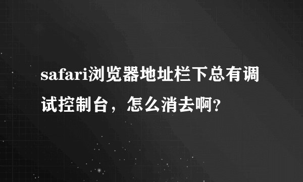 safari浏览器地址栏下总有调试控制台，怎么消去啊？