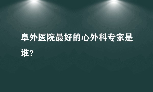 阜外医院最好的心外科专家是谁？