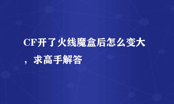 CF开了火线魔盒后怎么变大，求高手解答