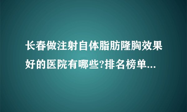长春做注射自体脂肪隆胸效果好的医院有哪些?排名榜单都是有名气的医院!