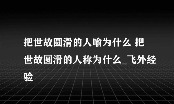 把世故圆滑的人喻为什么 把世故圆滑的人称为什么_飞外经验