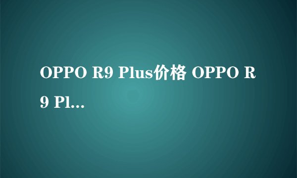 OPPO R9 Plus价格 OPPO R9 Plus多少钱多少钱，最新报价