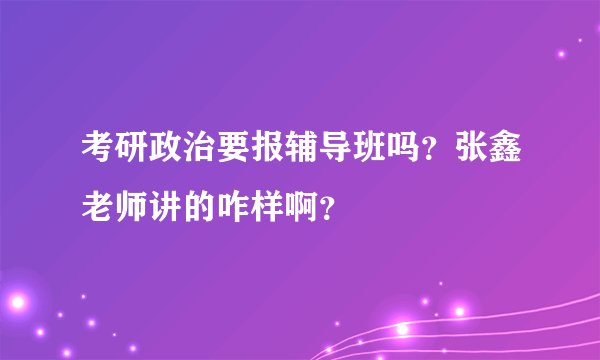 考研政治要报辅导班吗？张鑫老师讲的咋样啊？