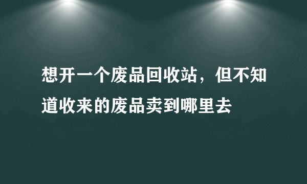 想开一个废品回收站，但不知道收来的废品卖到哪里去