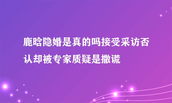 鹿晗隐婚是真的吗接受采访否认却被专家质疑是撒谎